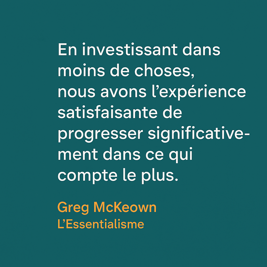 Citation de Greg McKeown tirée de L’Essentialisme : « En investissant dans moins de choses, nous avons l’expérience satisfaisante de progresser significativement dans ce qui compte le plus. » Une réflexion sur la valeur de la concentration et de la priorisation pour avancer dans ce qui est essentiel.